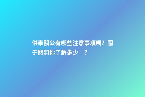 供奉關公有哪些注意事項嗎？關于關羽你了解多少？
